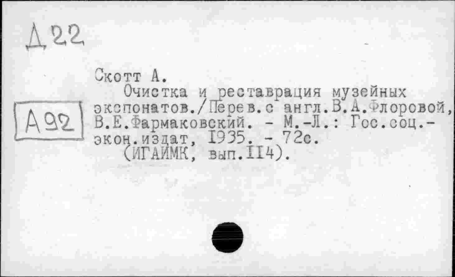 ﻿
I Aas.)
Скотт А.
Очистка и реставрация музейных экспонатов./Перев. с" англ. В. А.Флоровой, В.Е.Фармаковскйй. - М.-Л.: Гос.соц.-экон.издат, 1935. - 72с.
(ИГАИМК, вып.114).